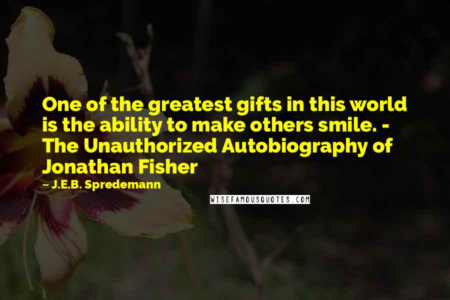 J.E.B. Spredemann Quotes: One of the greatest gifts in this world is the ability to make others smile. - The Unauthorized Autobiography of Jonathan Fisher