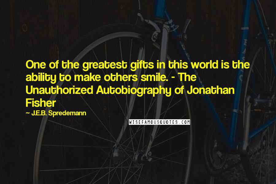 J.E.B. Spredemann Quotes: One of the greatest gifts in this world is the ability to make others smile. - The Unauthorized Autobiography of Jonathan Fisher