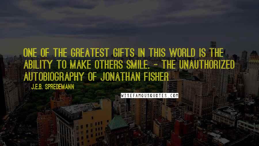 J.E.B. Spredemann Quotes: One of the greatest gifts in this world is the ability to make others smile. - The Unauthorized Autobiography of Jonathan Fisher