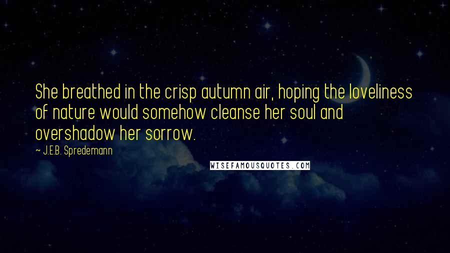 J.E.B. Spredemann Quotes: She breathed in the crisp autumn air, hoping the loveliness of nature would somehow cleanse her soul and overshadow her sorrow.