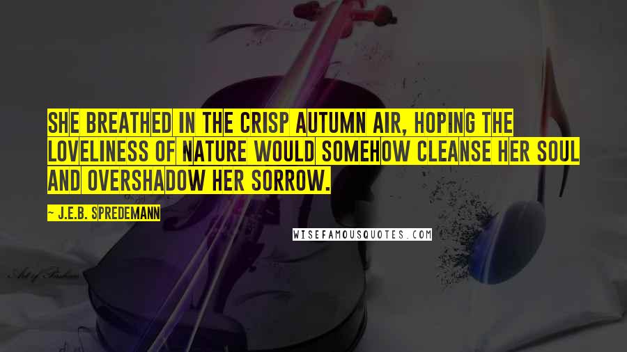 J.E.B. Spredemann Quotes: She breathed in the crisp autumn air, hoping the loveliness of nature would somehow cleanse her soul and overshadow her sorrow.