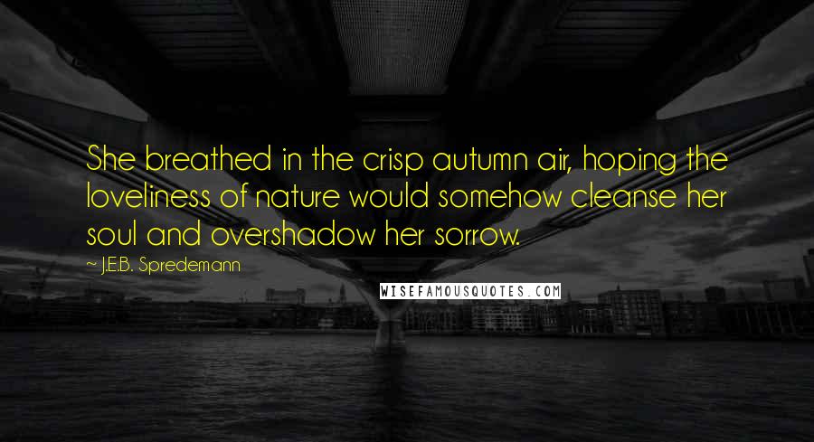 J.E.B. Spredemann Quotes: She breathed in the crisp autumn air, hoping the loveliness of nature would somehow cleanse her soul and overshadow her sorrow.