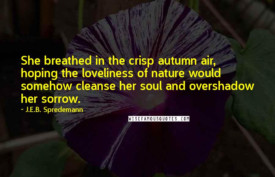 J.E.B. Spredemann Quotes: She breathed in the crisp autumn air, hoping the loveliness of nature would somehow cleanse her soul and overshadow her sorrow.