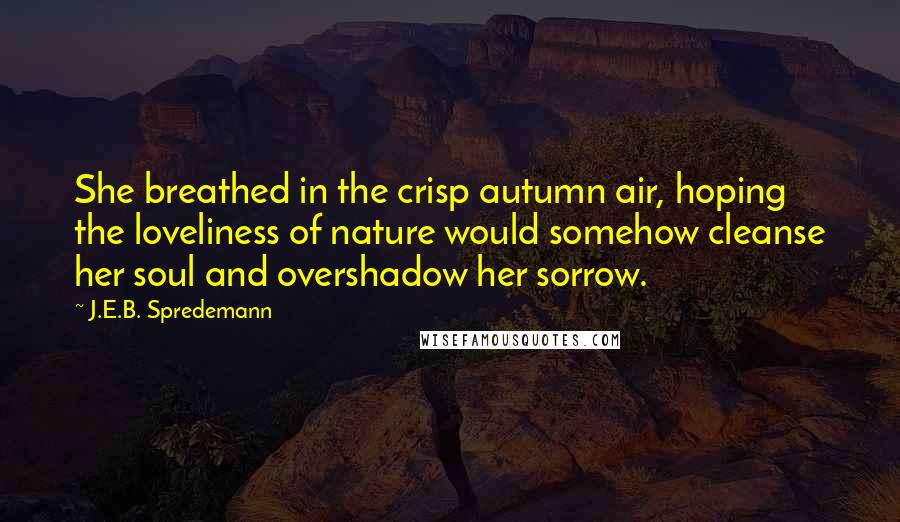 J.E.B. Spredemann Quotes: She breathed in the crisp autumn air, hoping the loveliness of nature would somehow cleanse her soul and overshadow her sorrow.