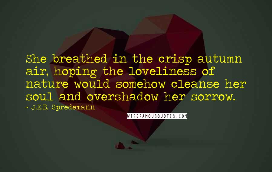 J.E.B. Spredemann Quotes: She breathed in the crisp autumn air, hoping the loveliness of nature would somehow cleanse her soul and overshadow her sorrow.