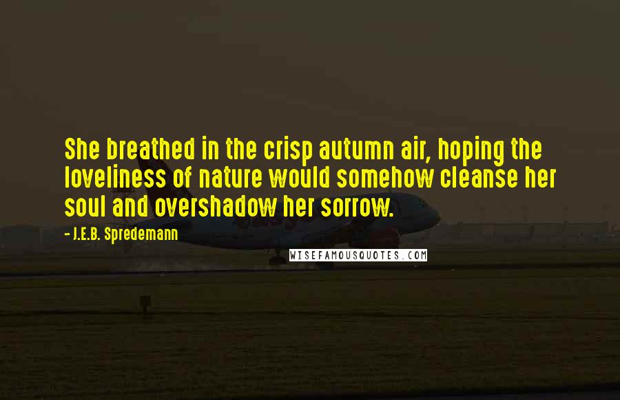 J.E.B. Spredemann Quotes: She breathed in the crisp autumn air, hoping the loveliness of nature would somehow cleanse her soul and overshadow her sorrow.