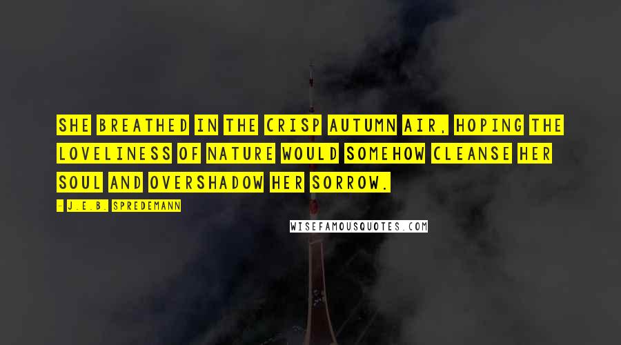 J.E.B. Spredemann Quotes: She breathed in the crisp autumn air, hoping the loveliness of nature would somehow cleanse her soul and overshadow her sorrow.