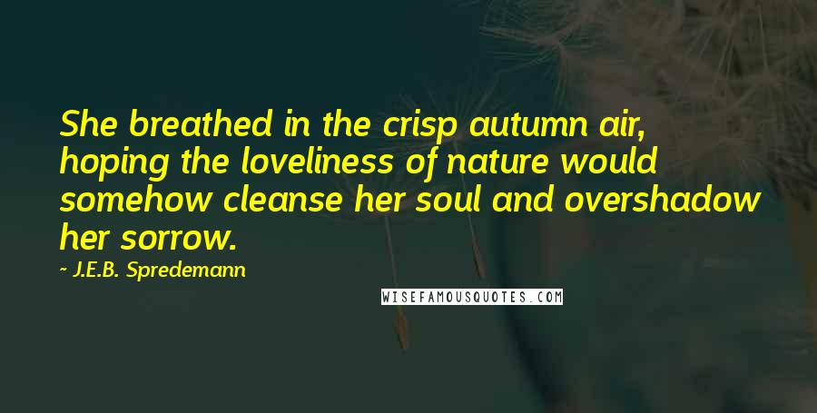 J.E.B. Spredemann Quotes: She breathed in the crisp autumn air, hoping the loveliness of nature would somehow cleanse her soul and overshadow her sorrow.