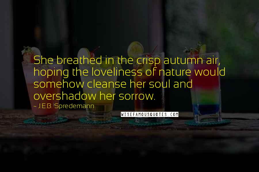 J.E.B. Spredemann Quotes: She breathed in the crisp autumn air, hoping the loveliness of nature would somehow cleanse her soul and overshadow her sorrow.