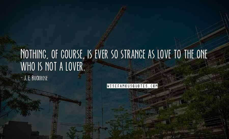 J. E. Buckrose Quotes: Nothing, of course, is ever so strange as love to the one who is not a lover.