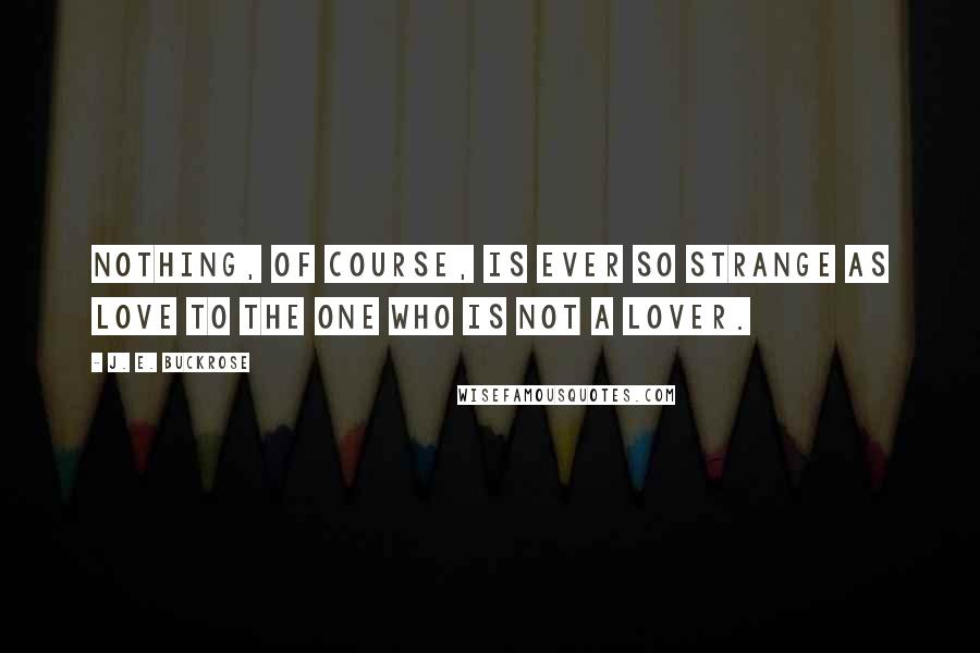 J. E. Buckrose Quotes: Nothing, of course, is ever so strange as love to the one who is not a lover.