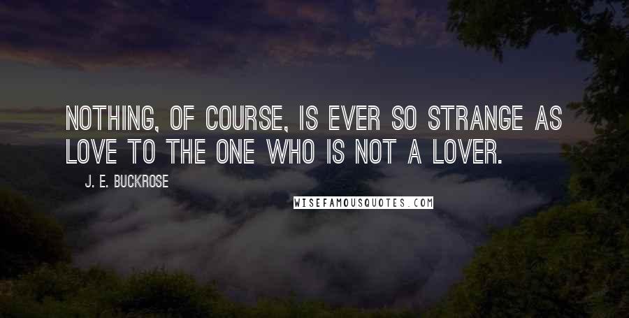 J. E. Buckrose Quotes: Nothing, of course, is ever so strange as love to the one who is not a lover.