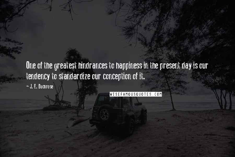 J. E. Buckrose Quotes: One of the greatest hindrances to happiness in the present day is our tendency to standardize our conception of it.