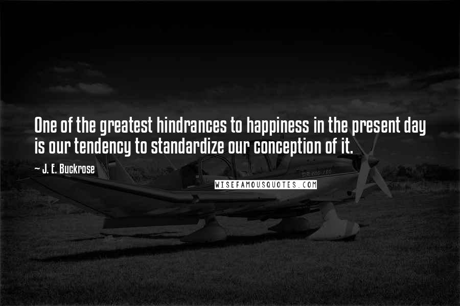 J. E. Buckrose Quotes: One of the greatest hindrances to happiness in the present day is our tendency to standardize our conception of it.