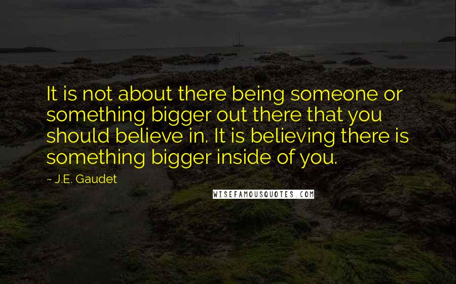 J.E. Gaudet Quotes: It is not about there being someone or something bigger out there that you should believe in. It is believing there is something bigger inside of you.