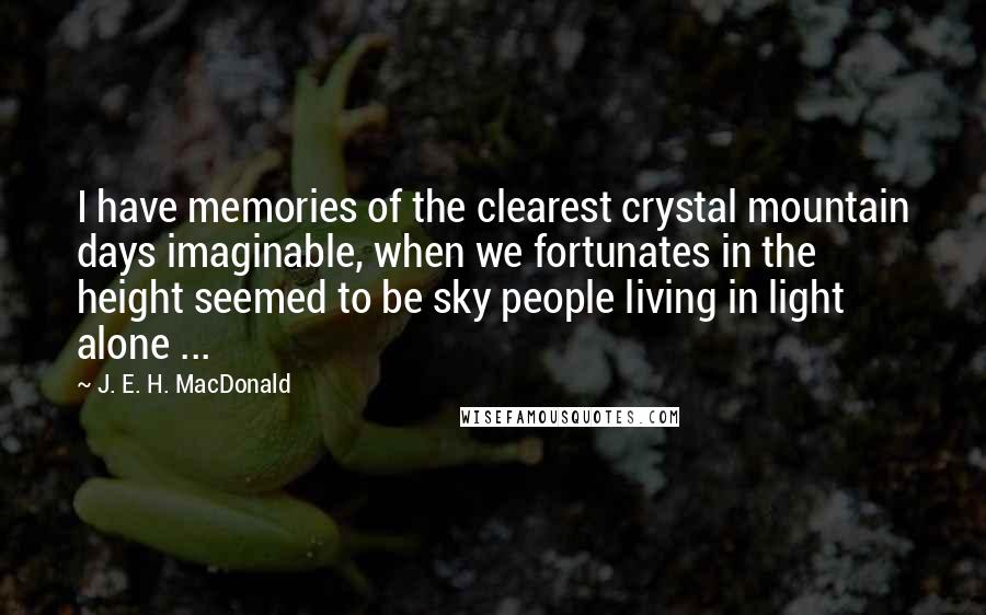 J. E. H. MacDonald Quotes: I have memories of the clearest crystal mountain days imaginable, when we fortunates in the height seemed to be sky people living in light alone ...