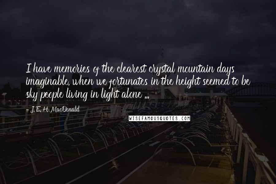 J. E. H. MacDonald Quotes: I have memories of the clearest crystal mountain days imaginable, when we fortunates in the height seemed to be sky people living in light alone ...