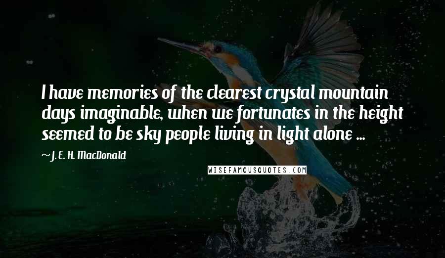 J. E. H. MacDonald Quotes: I have memories of the clearest crystal mountain days imaginable, when we fortunates in the height seemed to be sky people living in light alone ...
