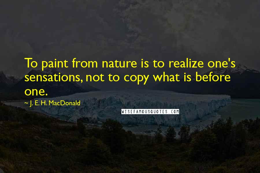 J. E. H. MacDonald Quotes: To paint from nature is to realize one's sensations, not to copy what is before one.