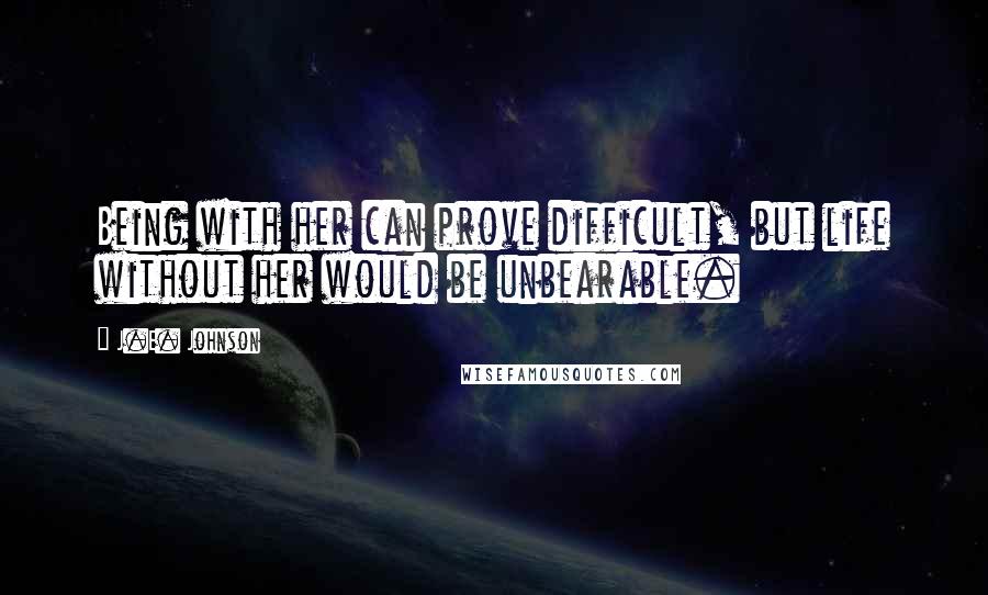 J.E. Johnson Quotes: Being with her can prove difficult, but life without her would be unbearable.