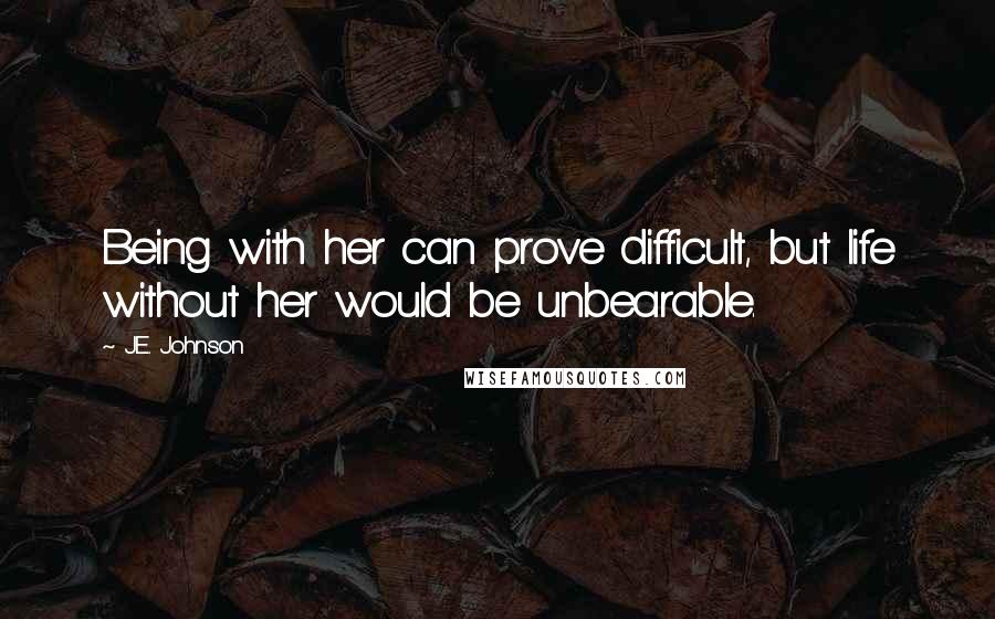 J.E. Johnson Quotes: Being with her can prove difficult, but life without her would be unbearable.