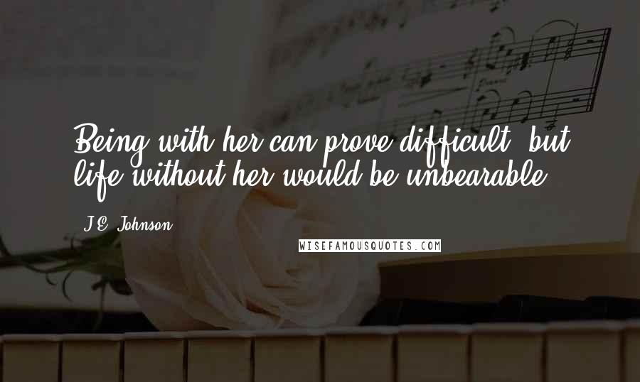 J.E. Johnson Quotes: Being with her can prove difficult, but life without her would be unbearable.