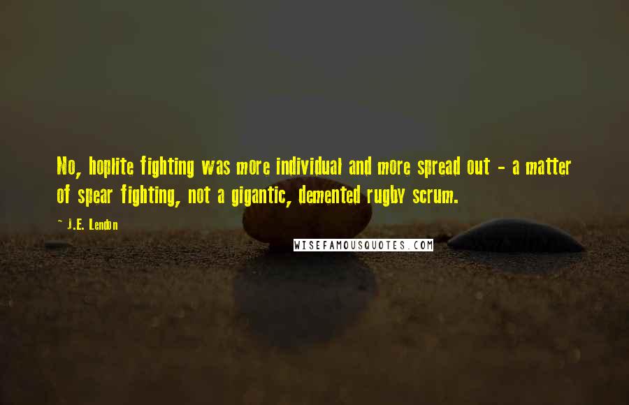 J.E. Lendon Quotes: No, hoplite fighting was more individual and more spread out - a matter of spear fighting, not a gigantic, demented rugby scrum.