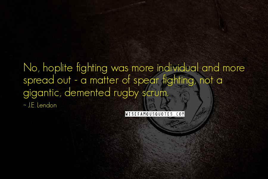 J.E. Lendon Quotes: No, hoplite fighting was more individual and more spread out - a matter of spear fighting, not a gigantic, demented rugby scrum.