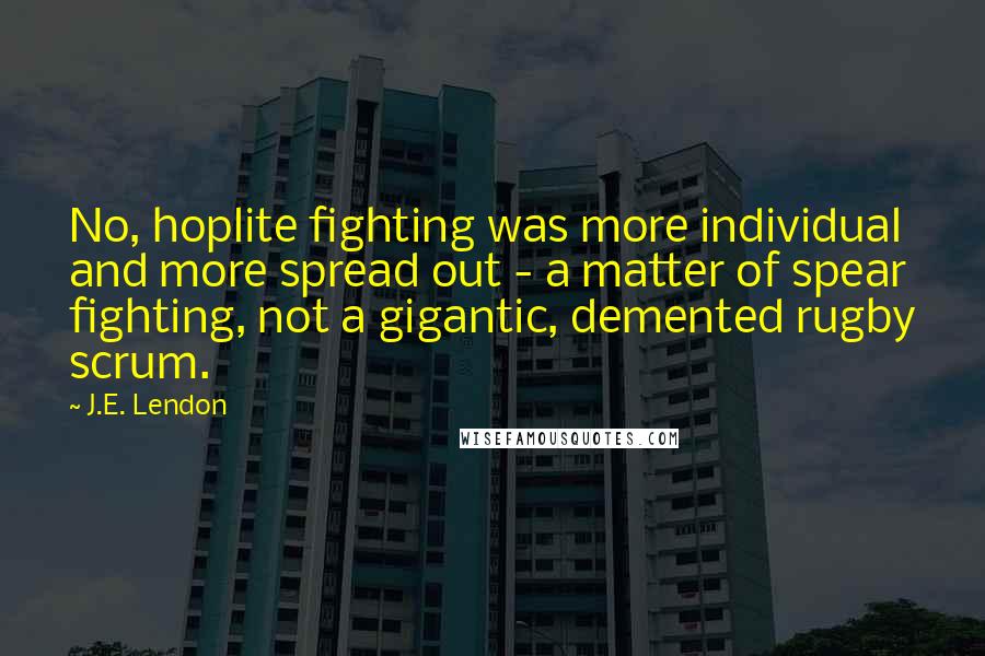 J.E. Lendon Quotes: No, hoplite fighting was more individual and more spread out - a matter of spear fighting, not a gigantic, demented rugby scrum.