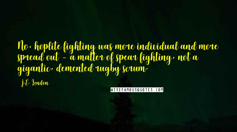 J.E. Lendon Quotes: No, hoplite fighting was more individual and more spread out - a matter of spear fighting, not a gigantic, demented rugby scrum.