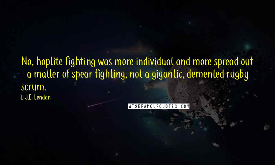 J.E. Lendon Quotes: No, hoplite fighting was more individual and more spread out - a matter of spear fighting, not a gigantic, demented rugby scrum.