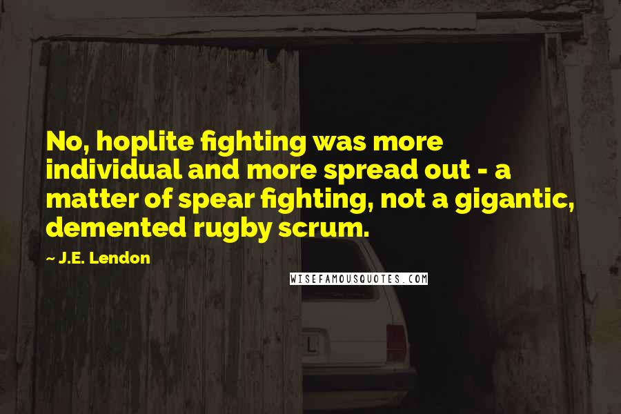 J.E. Lendon Quotes: No, hoplite fighting was more individual and more spread out - a matter of spear fighting, not a gigantic, demented rugby scrum.