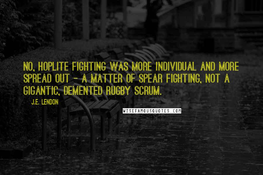 J.E. Lendon Quotes: No, hoplite fighting was more individual and more spread out - a matter of spear fighting, not a gigantic, demented rugby scrum.