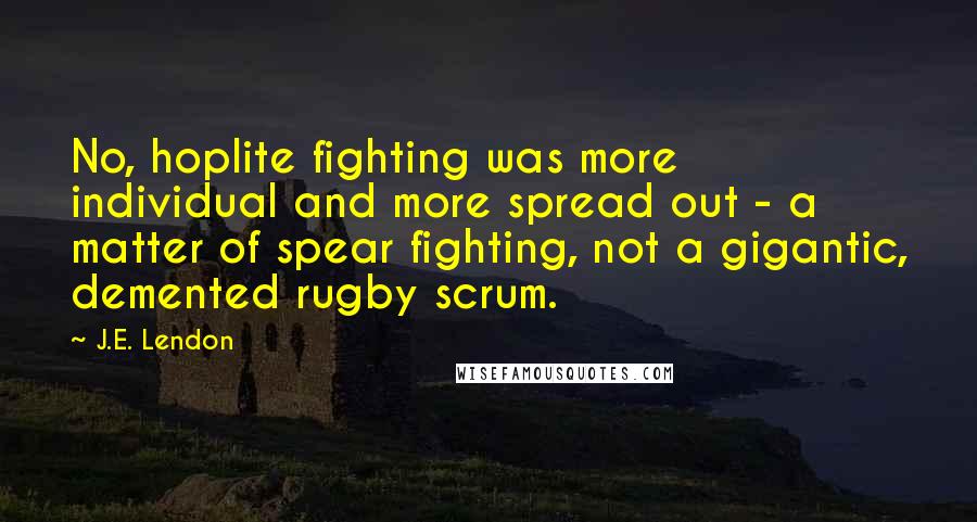 J.E. Lendon Quotes: No, hoplite fighting was more individual and more spread out - a matter of spear fighting, not a gigantic, demented rugby scrum.