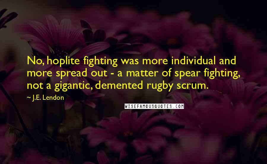 J.E. Lendon Quotes: No, hoplite fighting was more individual and more spread out - a matter of spear fighting, not a gigantic, demented rugby scrum.