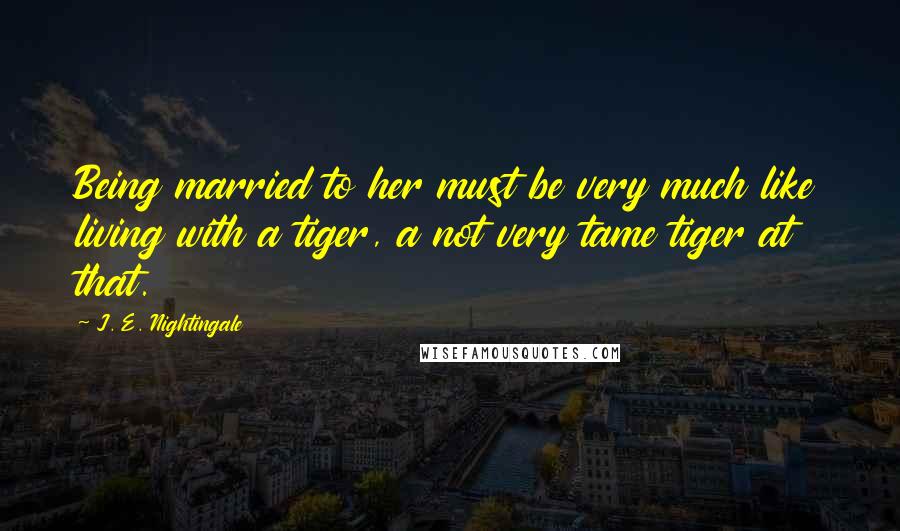 J. E. Nightingale Quotes: Being married to her must be very much like living with a tiger, a not very tame tiger at that.