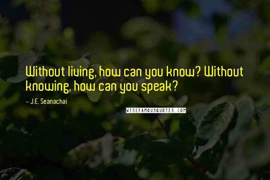J.E. Seanachai Quotes: Without living, how can you know? Without knowing, how can you speak?