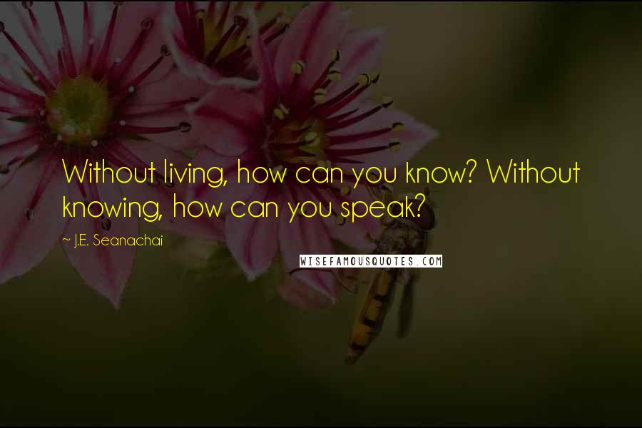 J.E. Seanachai Quotes: Without living, how can you know? Without knowing, how can you speak?