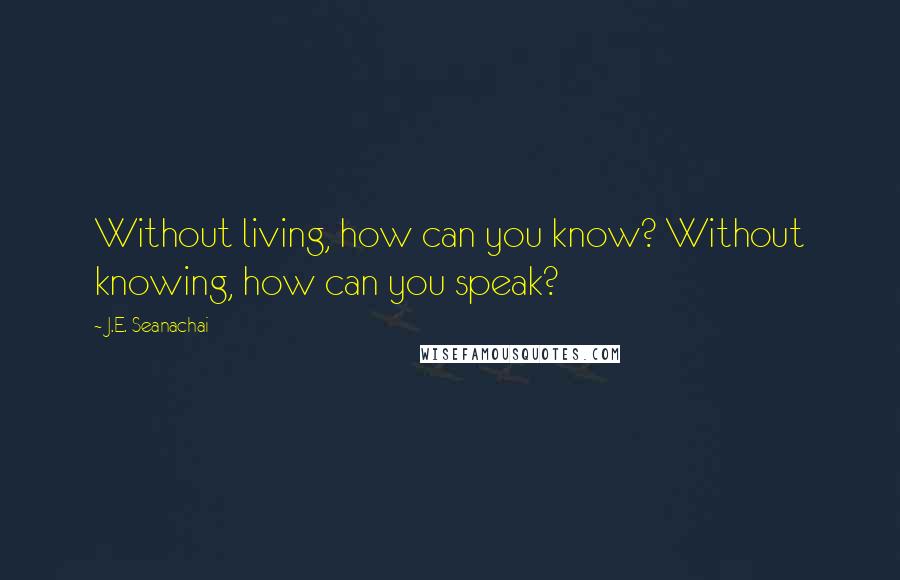 J.E. Seanachai Quotes: Without living, how can you know? Without knowing, how can you speak?