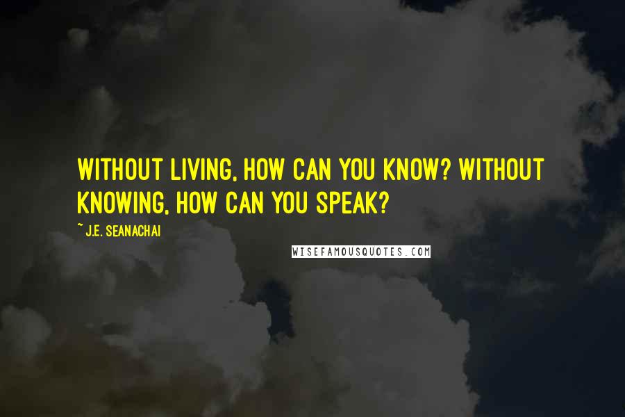 J.E. Seanachai Quotes: Without living, how can you know? Without knowing, how can you speak?