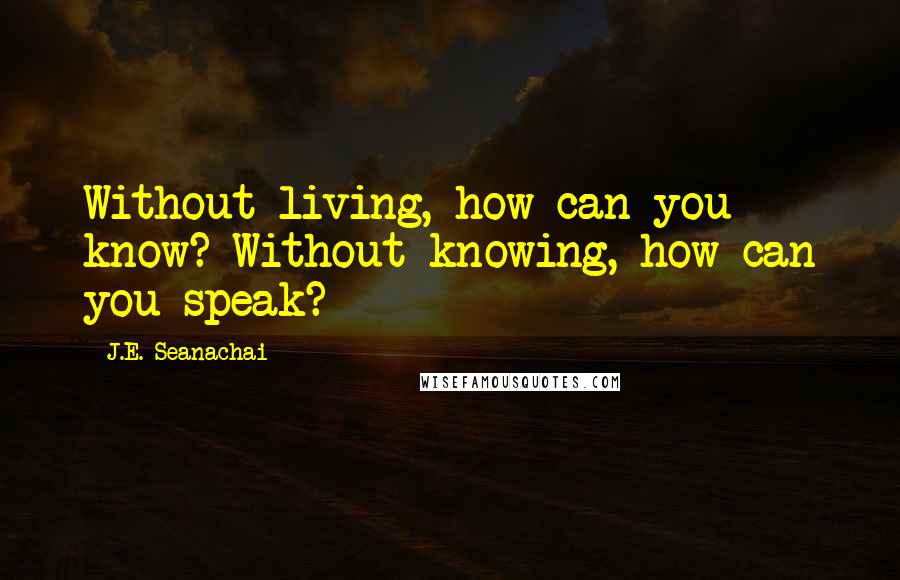 J.E. Seanachai Quotes: Without living, how can you know? Without knowing, how can you speak?