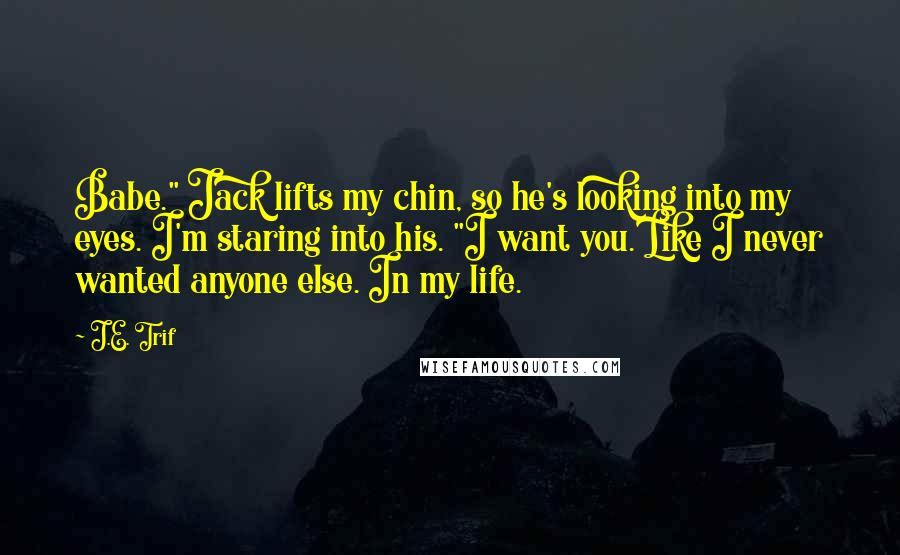 J.E. Trif Quotes: Babe." Jack lifts my chin, so he's looking into my eyes. I'm staring into his. "I want you. Like I never wanted anyone else. In my life.