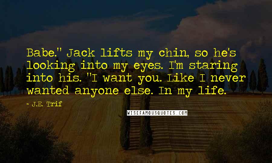 J.E. Trif Quotes: Babe." Jack lifts my chin, so he's looking into my eyes. I'm staring into his. "I want you. Like I never wanted anyone else. In my life.