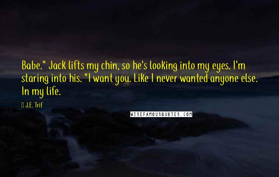 J.E. Trif Quotes: Babe." Jack lifts my chin, so he's looking into my eyes. I'm staring into his. "I want you. Like I never wanted anyone else. In my life.