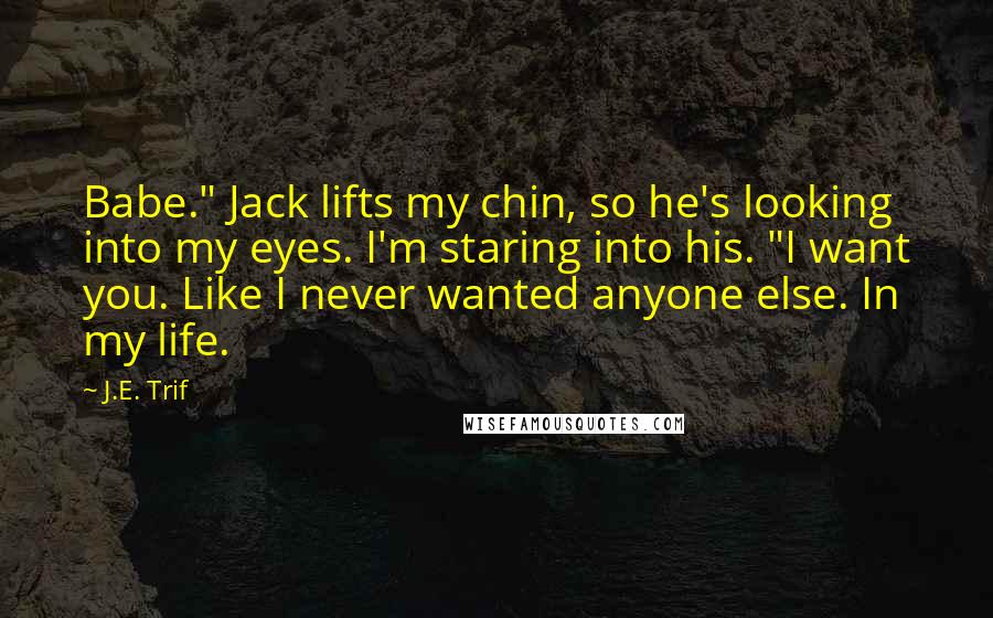 J.E. Trif Quotes: Babe." Jack lifts my chin, so he's looking into my eyes. I'm staring into his. "I want you. Like I never wanted anyone else. In my life.