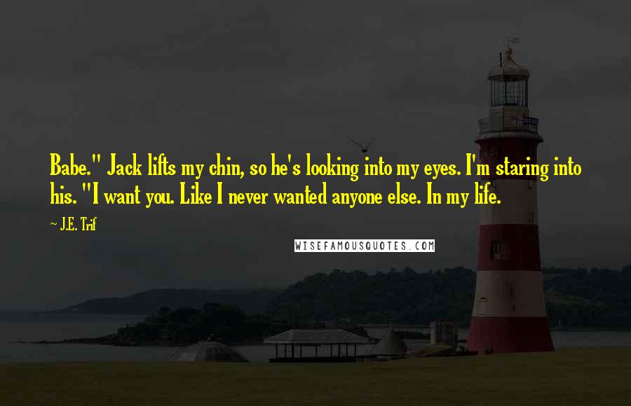J.E. Trif Quotes: Babe." Jack lifts my chin, so he's looking into my eyes. I'm staring into his. "I want you. Like I never wanted anyone else. In my life.