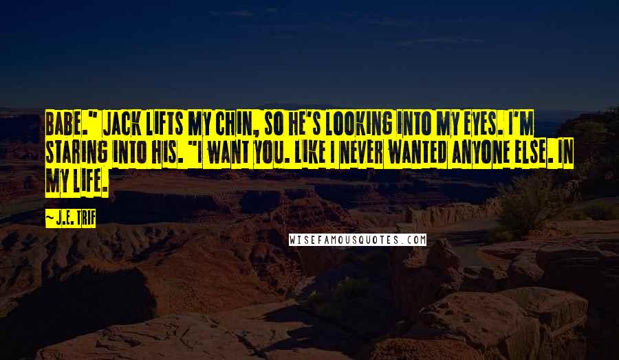 J.E. Trif Quotes: Babe." Jack lifts my chin, so he's looking into my eyes. I'm staring into his. "I want you. Like I never wanted anyone else. In my life.