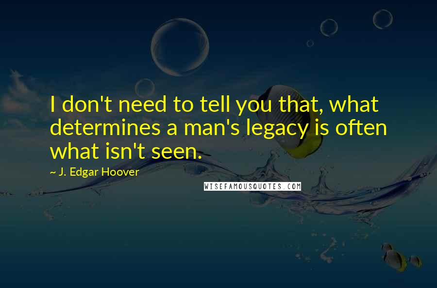 J. Edgar Hoover Quotes: I don't need to tell you that, what determines a man's legacy is often what isn't seen.