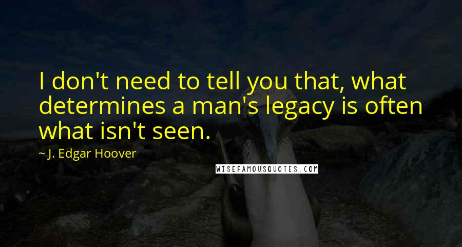 J. Edgar Hoover Quotes: I don't need to tell you that, what determines a man's legacy is often what isn't seen.