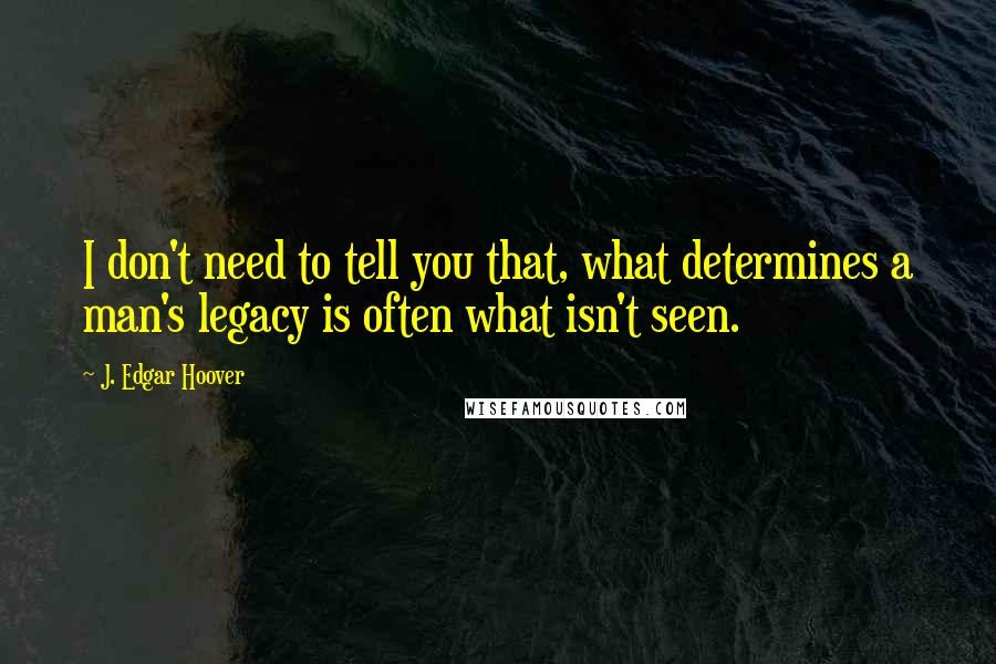 J. Edgar Hoover Quotes: I don't need to tell you that, what determines a man's legacy is often what isn't seen.